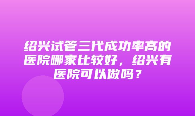 绍兴试管三代成功率高的医院哪家比较好，绍兴有医院可以做吗？