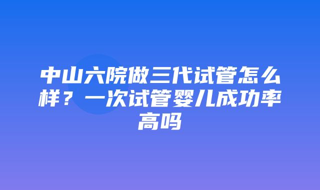 中山六院做三代试管怎么样？一次试管婴儿成功率高吗