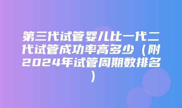 第三代试管婴儿比一代二代试管成功率高多少（附2024年试管周期数排名）