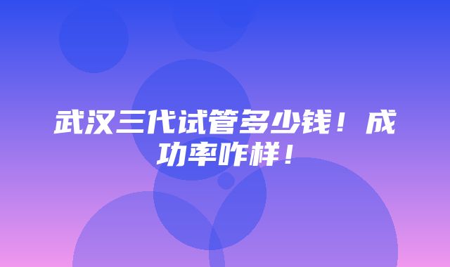 武汉三代试管多少钱！成功率咋样！