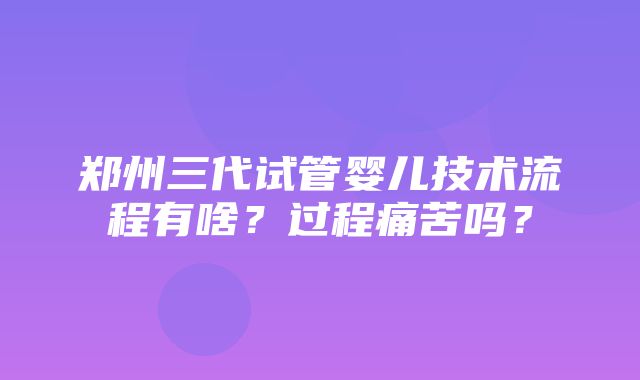 郑州三代试管婴儿技术流程有啥？过程痛苦吗？