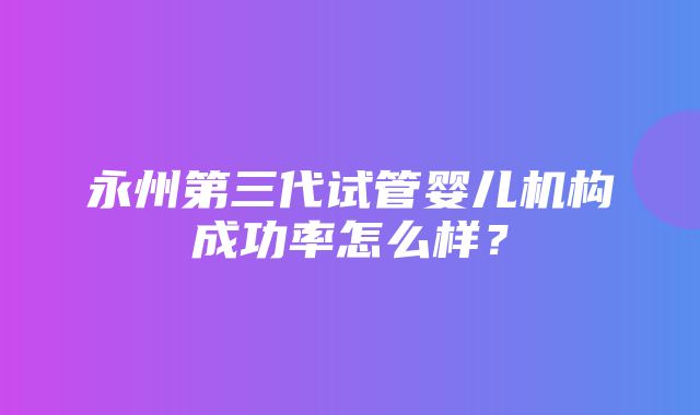 永州第三代试管婴儿机构成功率怎么样？