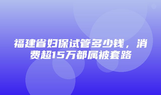 福建省妇保试管多少钱，消费超15万都属被套路