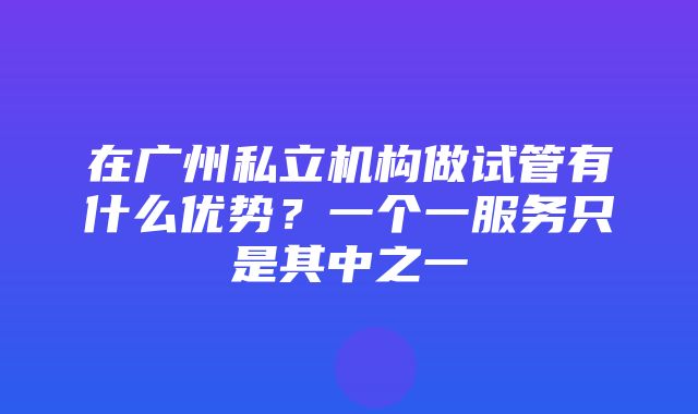 在广州私立机构做试管有什么优势？一个一服务只是其中之一