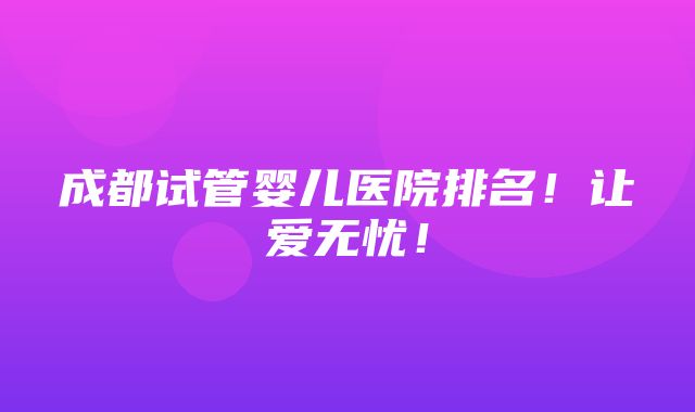 成都试管婴儿医院排名！让爱无忧！