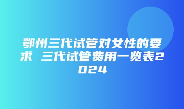 鄂州三代试管对女性的要求 三代试管费用一览表2024