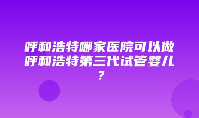 呼和浩特哪家医院可以做呼和浩特第三代试管婴儿？