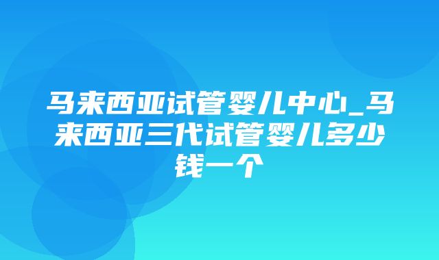 马来西亚试管婴儿中心_马来西亚三代试管婴儿多少钱一个