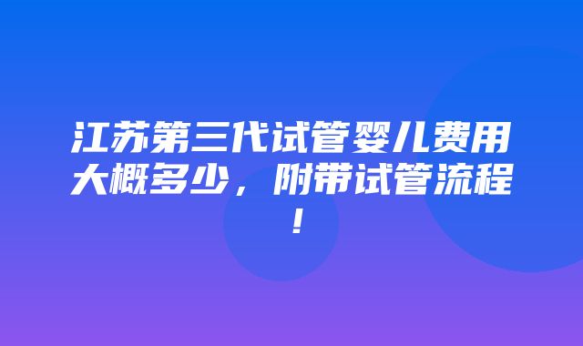 江苏第三代试管婴儿费用大概多少，附带试管流程！