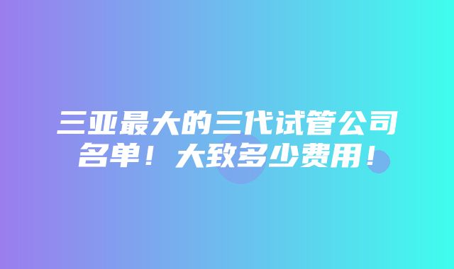 三亚最大的三代试管公司名单！大致多少费用！