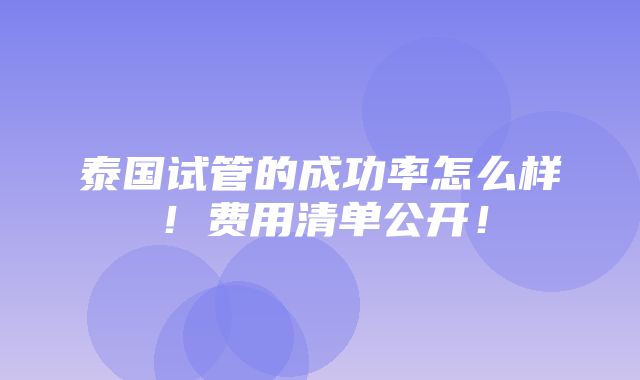 泰国试管的成功率怎么样！费用清单公开！