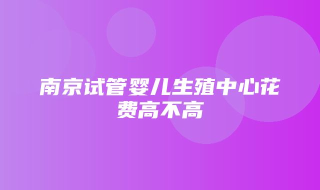 南京试管婴儿生殖中心花费高不高