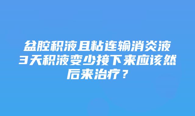 盆腔积液且粘连输消炎液3天积液变少接下来应该然后来治疗？