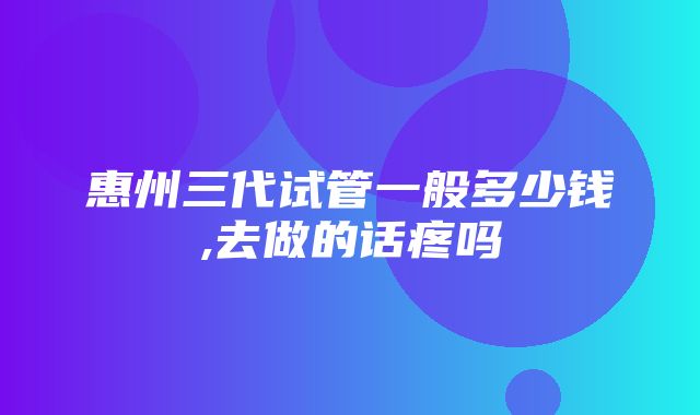 惠州三代试管一般多少钱,去做的话疼吗