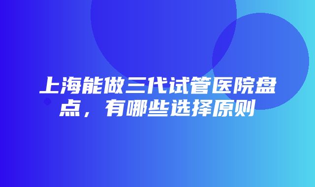 上海能做三代试管医院盘点，有哪些选择原则