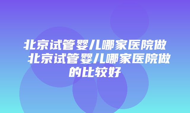 北京试管婴儿哪家医院做 北京试管婴儿哪家医院做的比较好