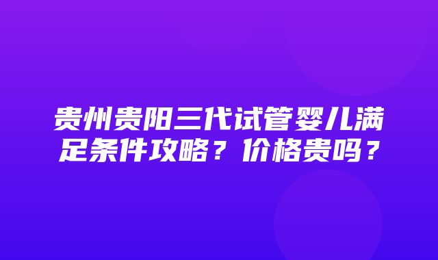 贵州贵阳三代试管婴儿满足条件攻略？价格贵吗？