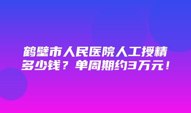 鹤壁市人民医院人工授精多少钱？单周期约3万元！