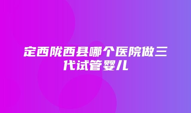 定西陇西县哪个医院做三代试管婴儿