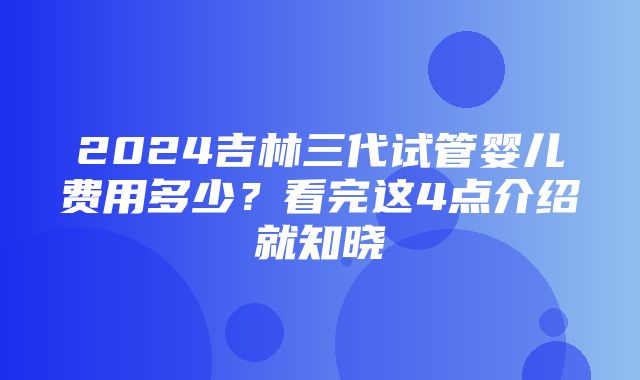 2024吉林三代试管婴儿费用多少？看完这4点介绍就知晓