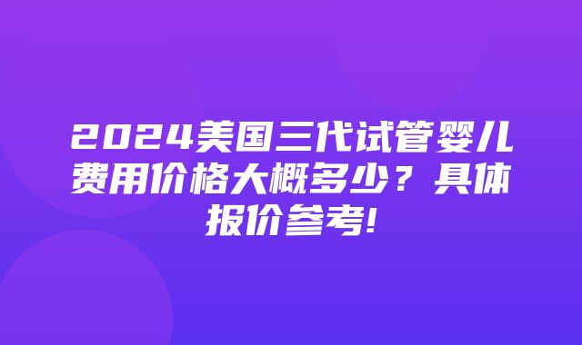 2024美国三代试管婴儿费用价格大概多少？具体报价参考!