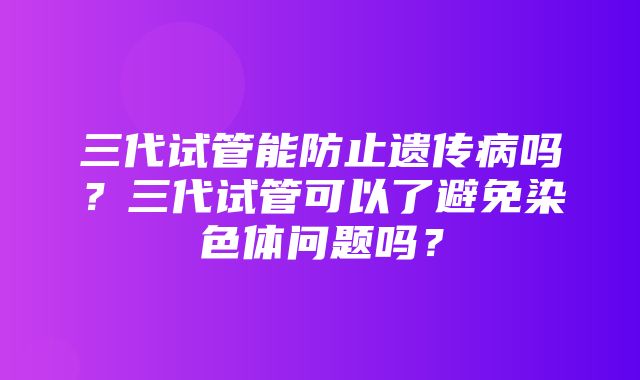 三代试管能防止遗传病吗？三代试管可以了避免染色体问题吗？