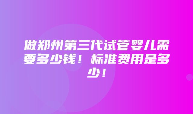 做郑州第三代试管婴儿需要多少钱！标准费用是多少！