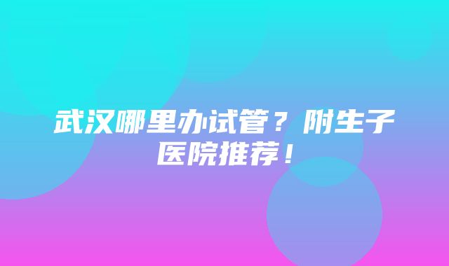 武汉哪里办试管？附生子医院推荐！