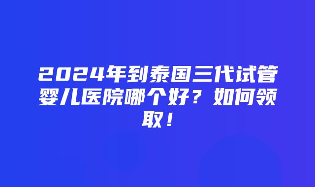 2024年到泰国三代试管婴儿医院哪个好？如何领取！