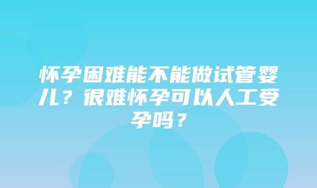 怀孕困难能不能做试管婴儿？很难怀孕可以人工受孕吗？