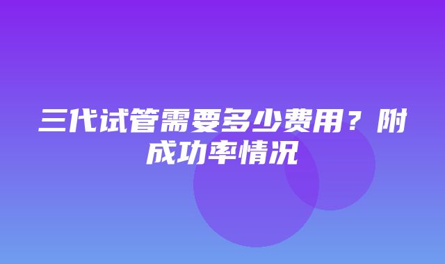 三代试管需要多少费用？附成功率情况