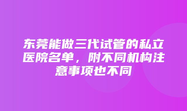 东莞能做三代试管的私立医院名单，附不同机构注意事项也不同