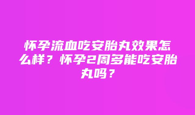 怀孕流血吃安胎丸效果怎么样？怀孕2周多能吃安胎丸吗？