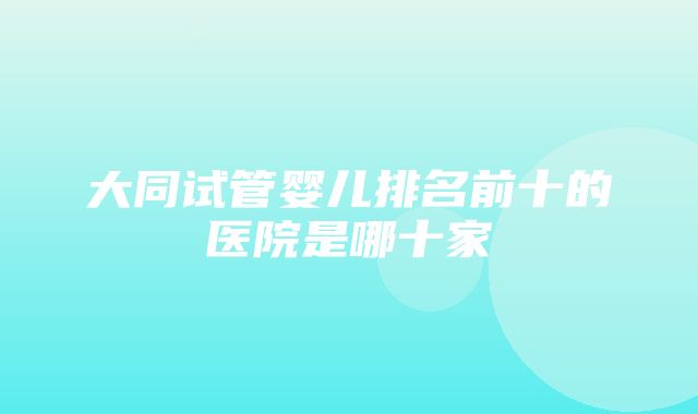 大同试管婴儿排名前十的医院是哪十家