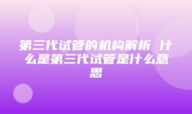 第三代试管的机构解析 什么是第三代试管是什么意思