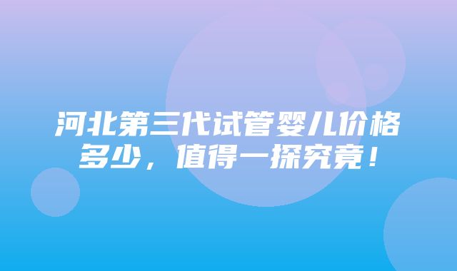 河北第三代试管婴儿价格多少，值得一探究竟！