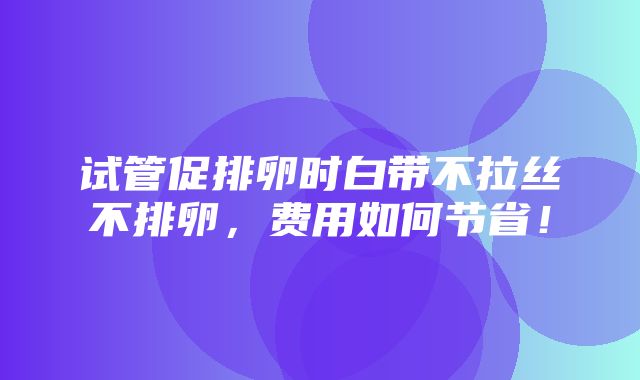 试管促排卵时白带不拉丝不排卵，费用如何节省！