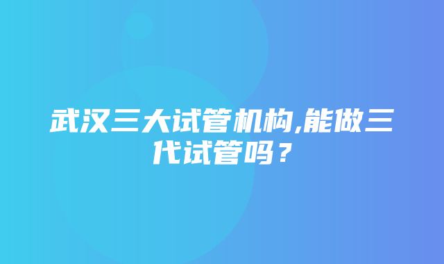 武汉三大试管机构,能做三代试管吗？