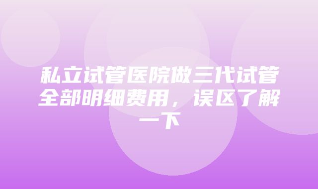 私立试管医院做三代试管全部明细费用，误区了解一下