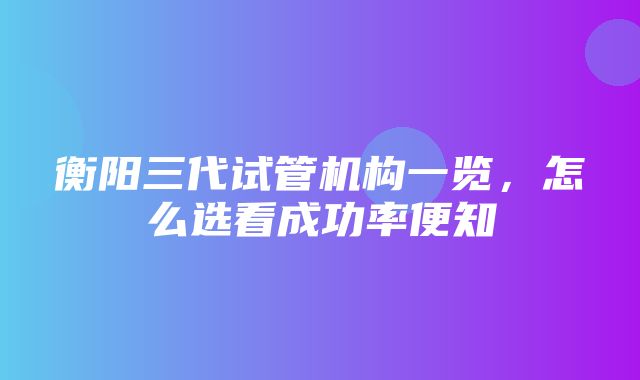 衡阳三代试管机构一览，怎么选看成功率便知