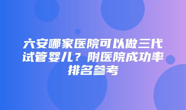 六安哪家医院可以做三代试管婴儿？附医院成功率排名参考