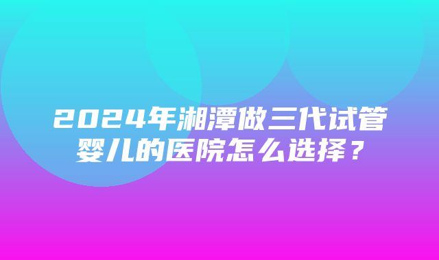 2024年湘潭做三代试管婴儿的医院怎么选择？