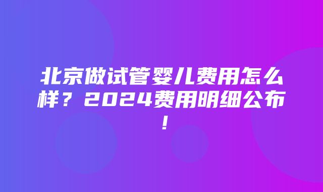 北京做试管婴儿费用怎么样？2024费用明细公布！