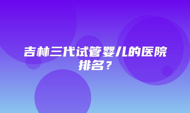 吉林三代试管婴儿的医院排名？