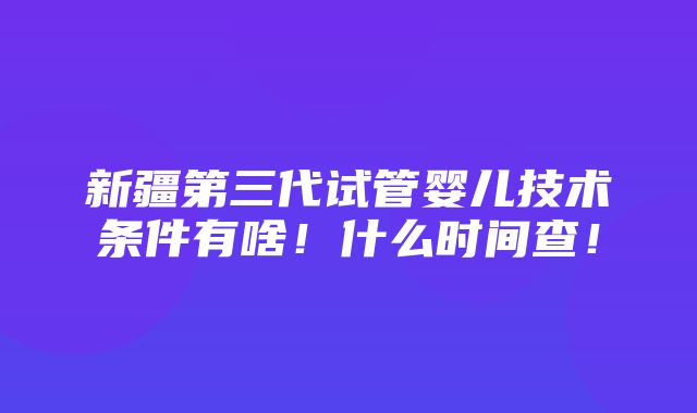 新疆第三代试管婴儿技术条件有啥！什么时间查！