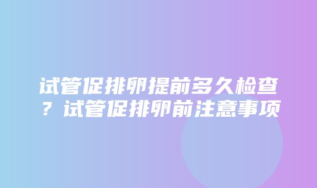 试管促排卵提前多久检查？试管促排卵前注意事项