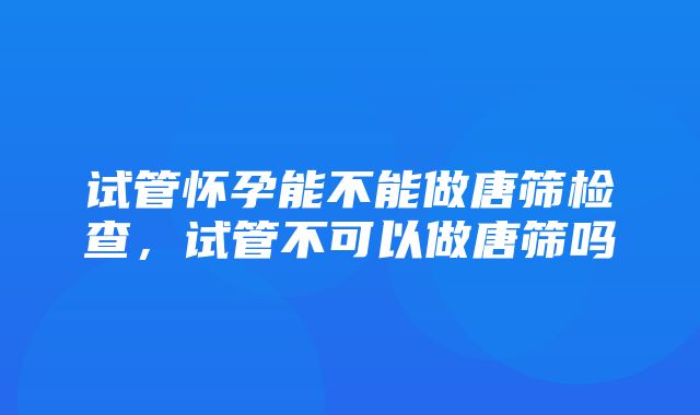 试管怀孕能不能做唐筛检查，试管不可以做唐筛吗