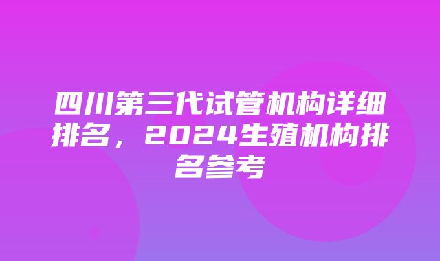 四川第三代试管机构详细排名，2024生殖机构排名参考