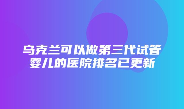 乌克兰可以做第三代试管婴儿的医院排名已更新