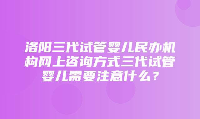 洛阳三代试管婴儿民办机构网上咨询方式三代试管婴儿需要注意什么？